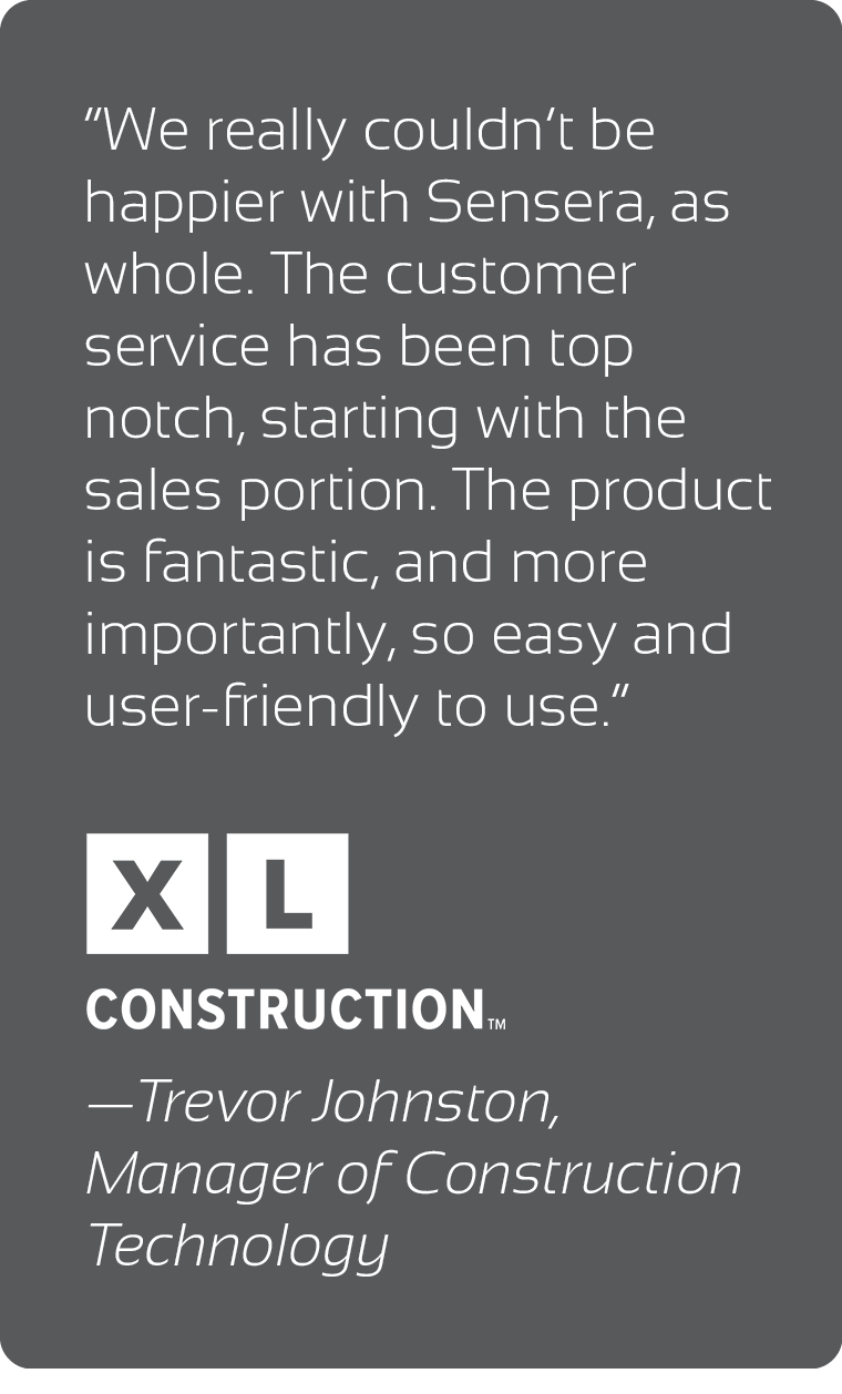 Quote from XL Construction - We really couldn't be happier with Sensera, as a whole.  The customer service has been top notch, starting with the sales portion. The product is fantastic, and more importantly, so easy and user-friendly to use - Trevor Johnston